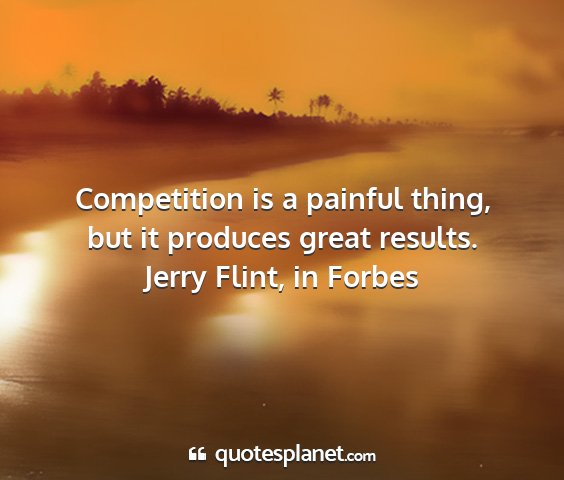 Jerry flint, in forbes - competition is a painful thing, but it produces...