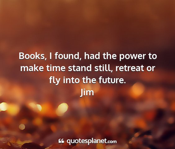 Jim - books, i found, had the power to make time stand...