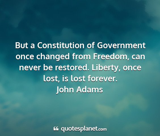 John adams - but a constitution of government once changed...