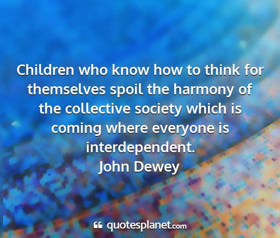 John dewey - children who know how to think for themselves...