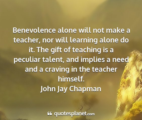 John jay chapman - benevolence alone will not make a teacher, nor...