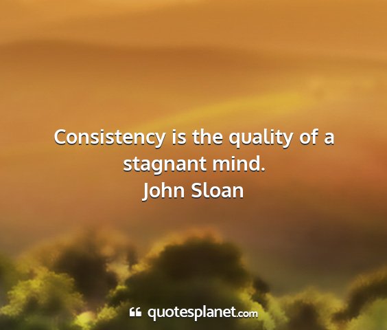 John sloan - consistency is the quality of a stagnant mind....