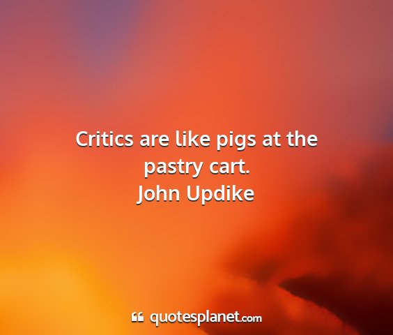 John updike - critics are like pigs at the pastry cart....