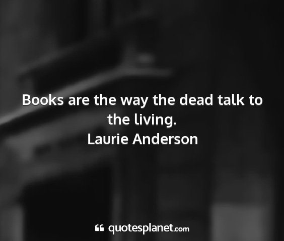 Laurie anderson - books are the way the dead talk to the living....