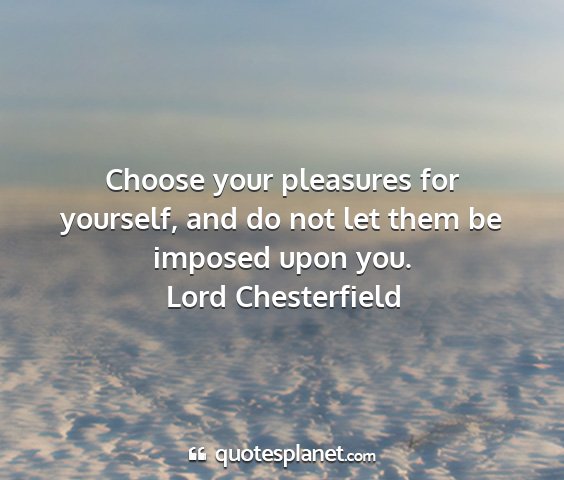 Lord chesterfield - choose your pleasures for yourself, and do not...