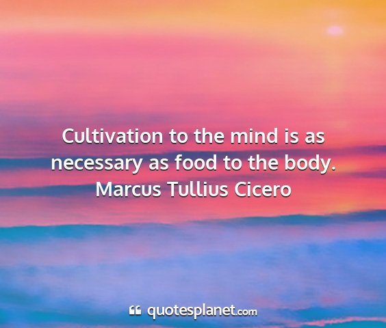 Marcus tullius cicero - cultivation to the mind is as necessary as food...