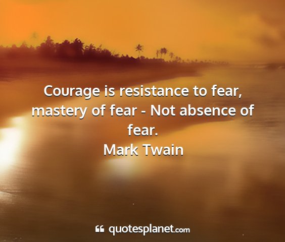 Mark twain - courage is resistance to fear, mastery of fear -...