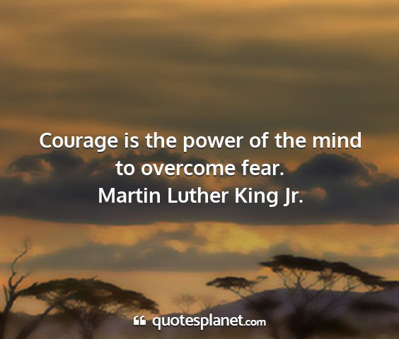 Martin luther king jr. - courage is the power of the mind to overcome fear....