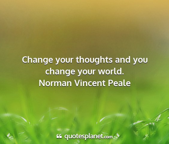 Norman vincent peale - change your thoughts and you change your world....