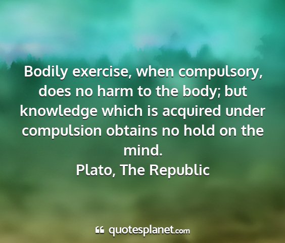 Plato, the republic - bodily exercise, when compulsory, does no harm to...