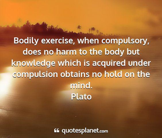 Plato - bodily exercise, when compulsory, does no harm to...