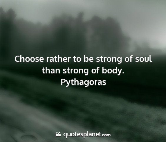 Pythagoras - choose rather to be strong of soul than strong of...
