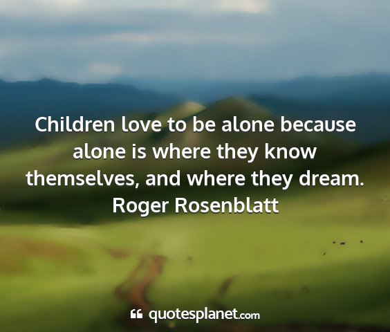 Roger rosenblatt - children love to be alone because alone is where...