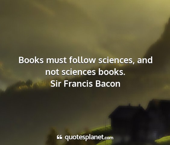 Sir francis bacon - books must follow sciences, and not sciences...