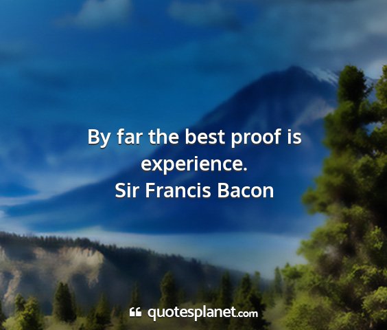 Sir francis bacon - by far the best proof is experience....