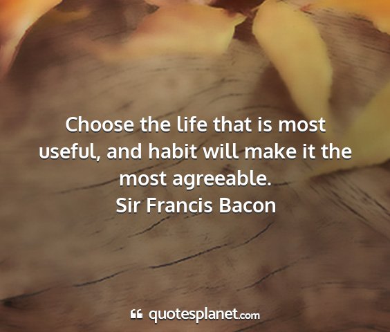 Sir francis bacon - choose the life that is most useful, and habit...