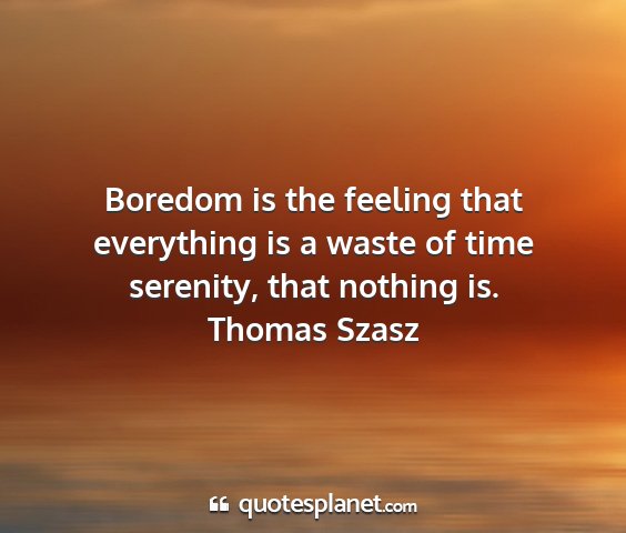 Thomas szasz - boredom is the feeling that everything is a waste...