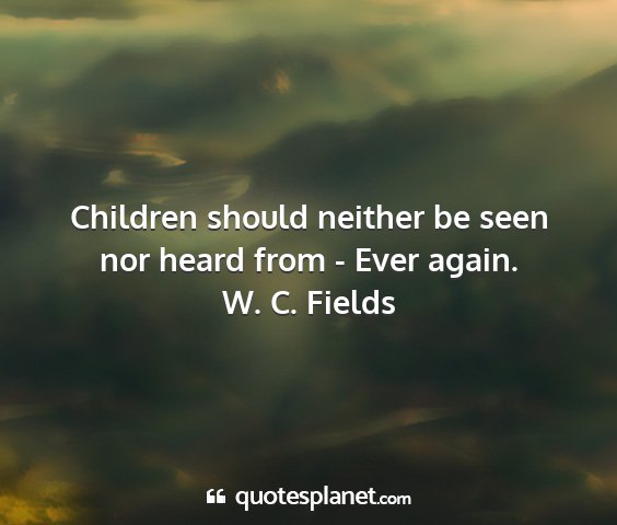 W. c. fields - children should neither be seen nor heard from -...