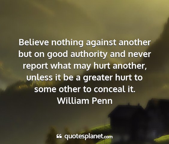 William penn - believe nothing against another but on good...