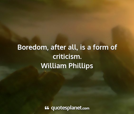 William phillips - boredom, after all, is a form of criticism....