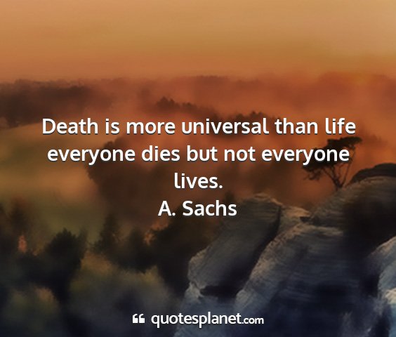 A. sachs - death is more universal than life everyone dies...