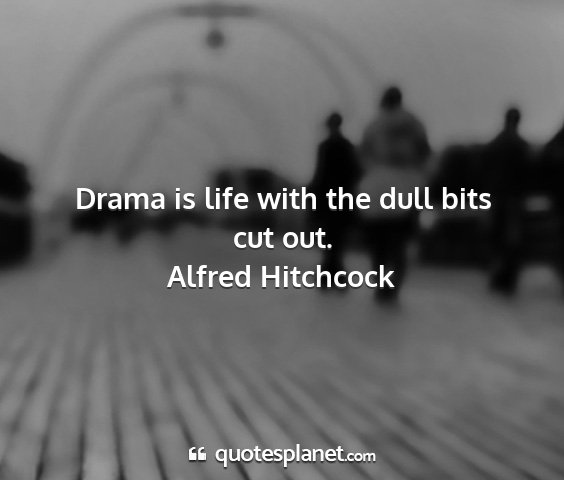 Alfred hitchcock - drama is life with the dull bits cut out....