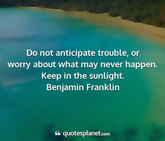 Benjamin franklin - do not anticipate trouble, or worry about what...