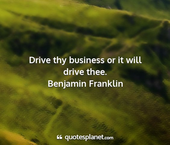 Benjamin franklin - drive thy business or it will drive thee....