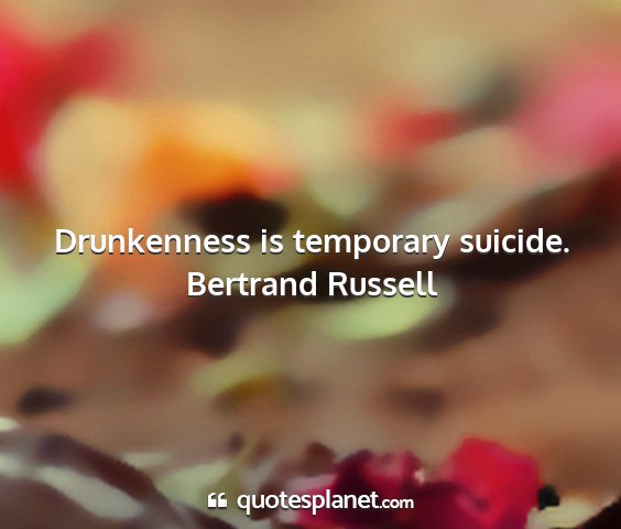 Bertrand russell - drunkenness is temporary suicide....