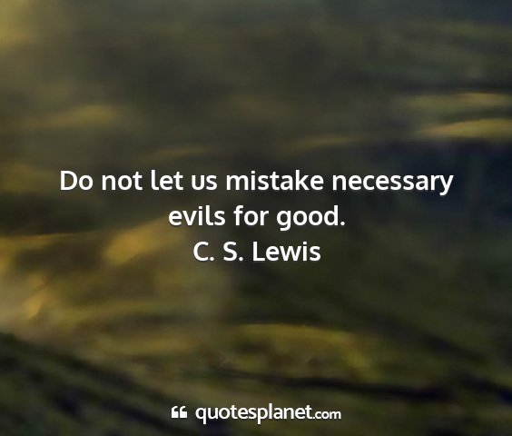 C. s. lewis - do not let us mistake necessary evils for good....