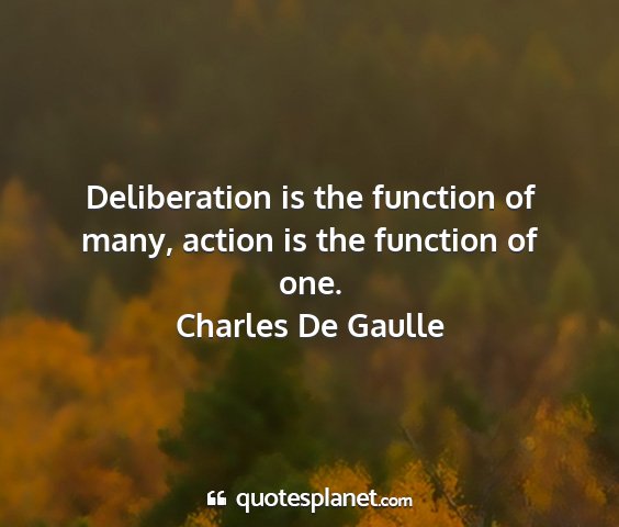 Charles de gaulle - deliberation is the function of many, action is...