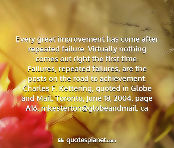 Charles f. kettering, quoted in globe and mail, toronto, june 18, 2004, page a16, mkesterton@globeandmail. ca - every great improvement has come after repeated...