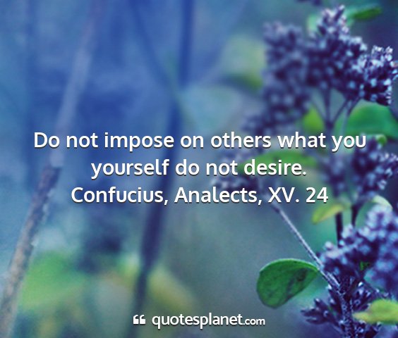 Confucius, analects, xv. 24 - do not impose on others what you yourself do not...