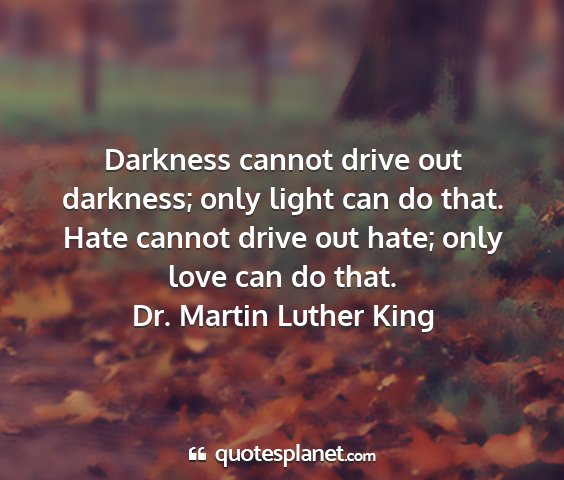 Dr. martin luther king - darkness cannot drive out darkness; only light...