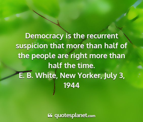E. b. white, new yorker, july 3, 1944 - democracy is the recurrent suspicion that more...