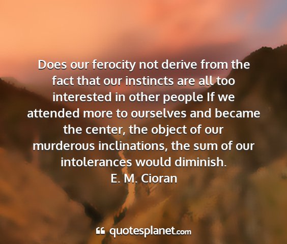 E. m. cioran - does our ferocity not derive from the fact that...