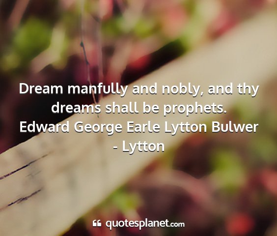 Edward george earle lytton bulwer - lytton - dream manfully and nobly, and thy dreams shall be...