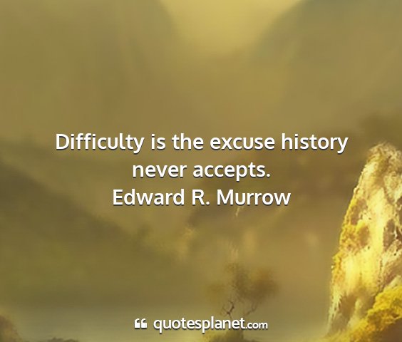 Edward r. murrow - difficulty is the excuse history never accepts....