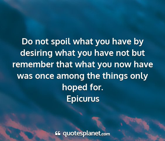 Epicurus - do not spoil what you have by desiring what you...