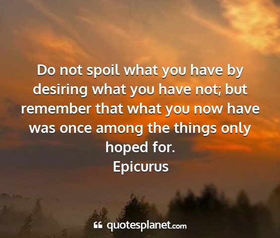 Epicurus - do not spoil what you have by desiring what you...