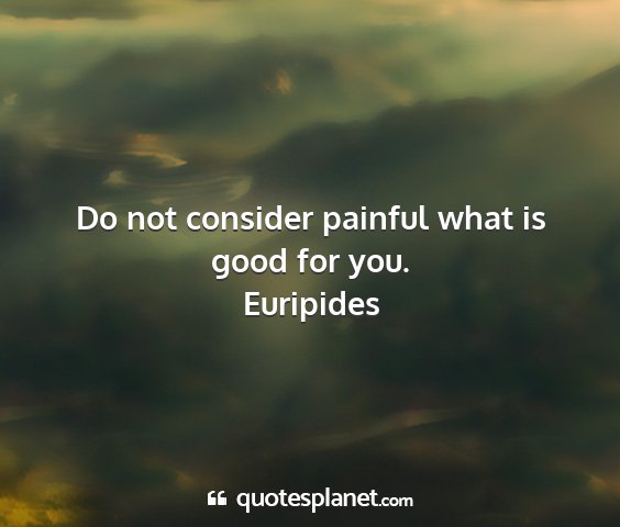 Euripides - do not consider painful what is good for you....