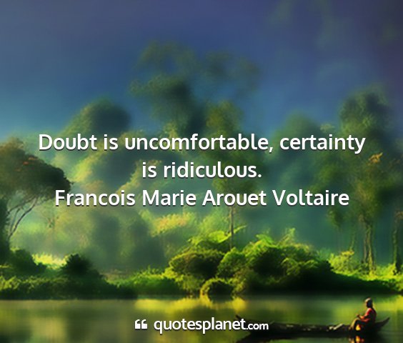 Francois marie arouet voltaire - doubt is uncomfortable, certainty is ridiculous....