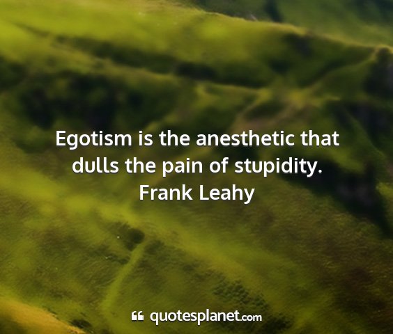 Frank leahy - egotism is the anesthetic that dulls the pain of...