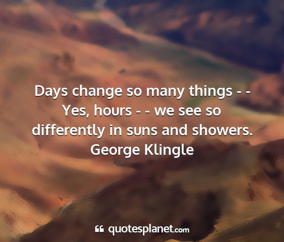 George klingle - days change so many things - - yes, hours - - we...