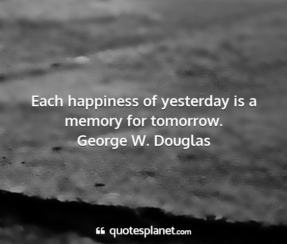 George w. douglas - each happiness of yesterday is a memory for...