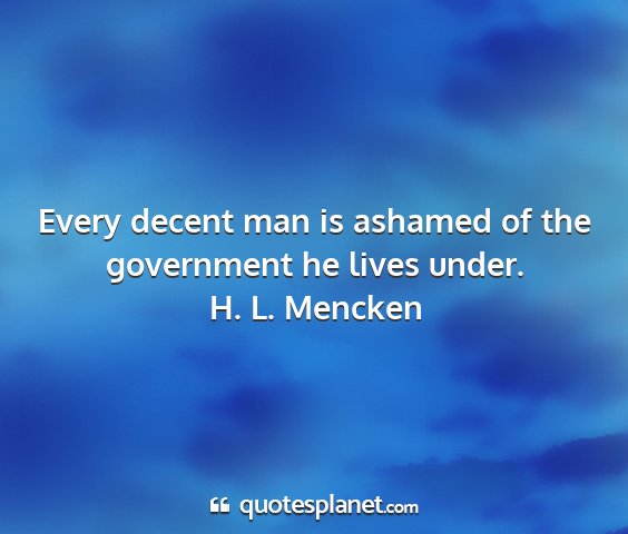 H. l. mencken - every decent man is ashamed of the government he...