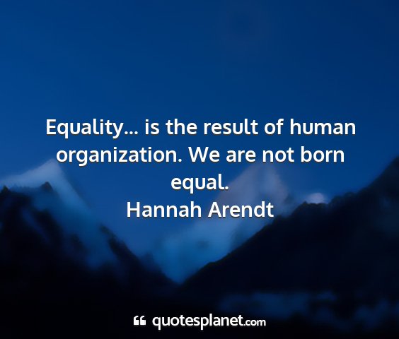 Hannah arendt - equality... is the result of human organization....