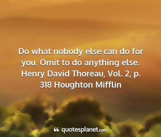 Henry david thoreau, vol. 2, p. 318 houghton mifflin - do what nobody else can do for you. omit to do...