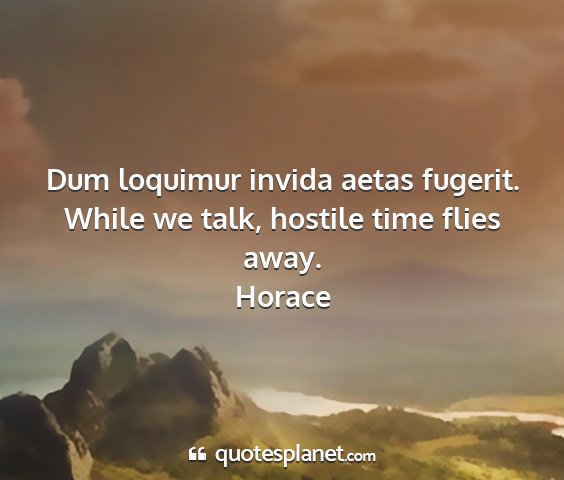 Horace - dum loquimur invida aetas fugerit. while we talk,...