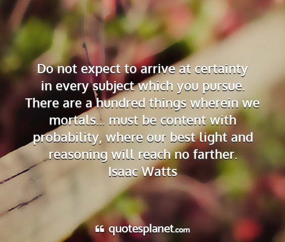 Isaac watts - do not expect to arrive at certainty in every...